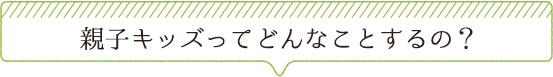 親子キッズってどんなことするの？