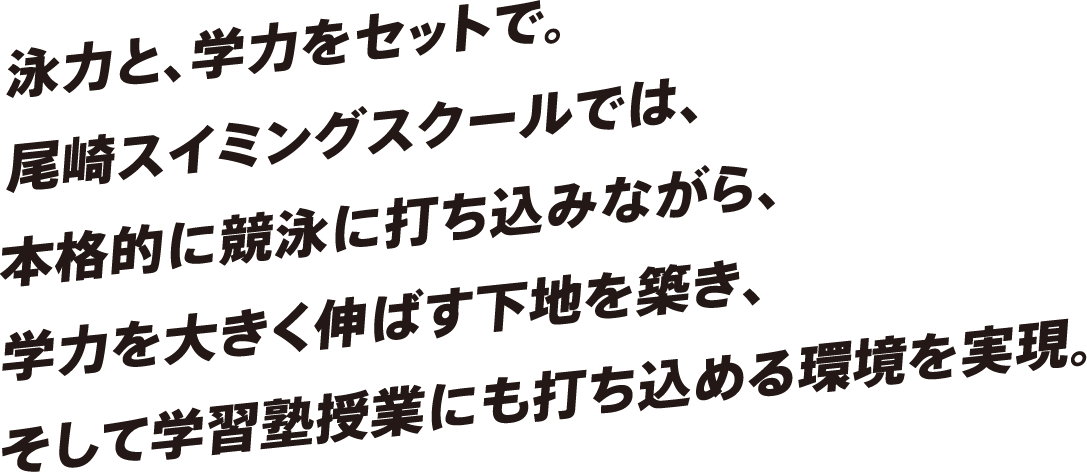 泳力と、学力をセットで。尾崎スイミングスクールでは、本格的に競泳に打ち込みながら、学力を大きく伸ばす下地を築き、そして学習塾授業にも打ち込める環境を実現。