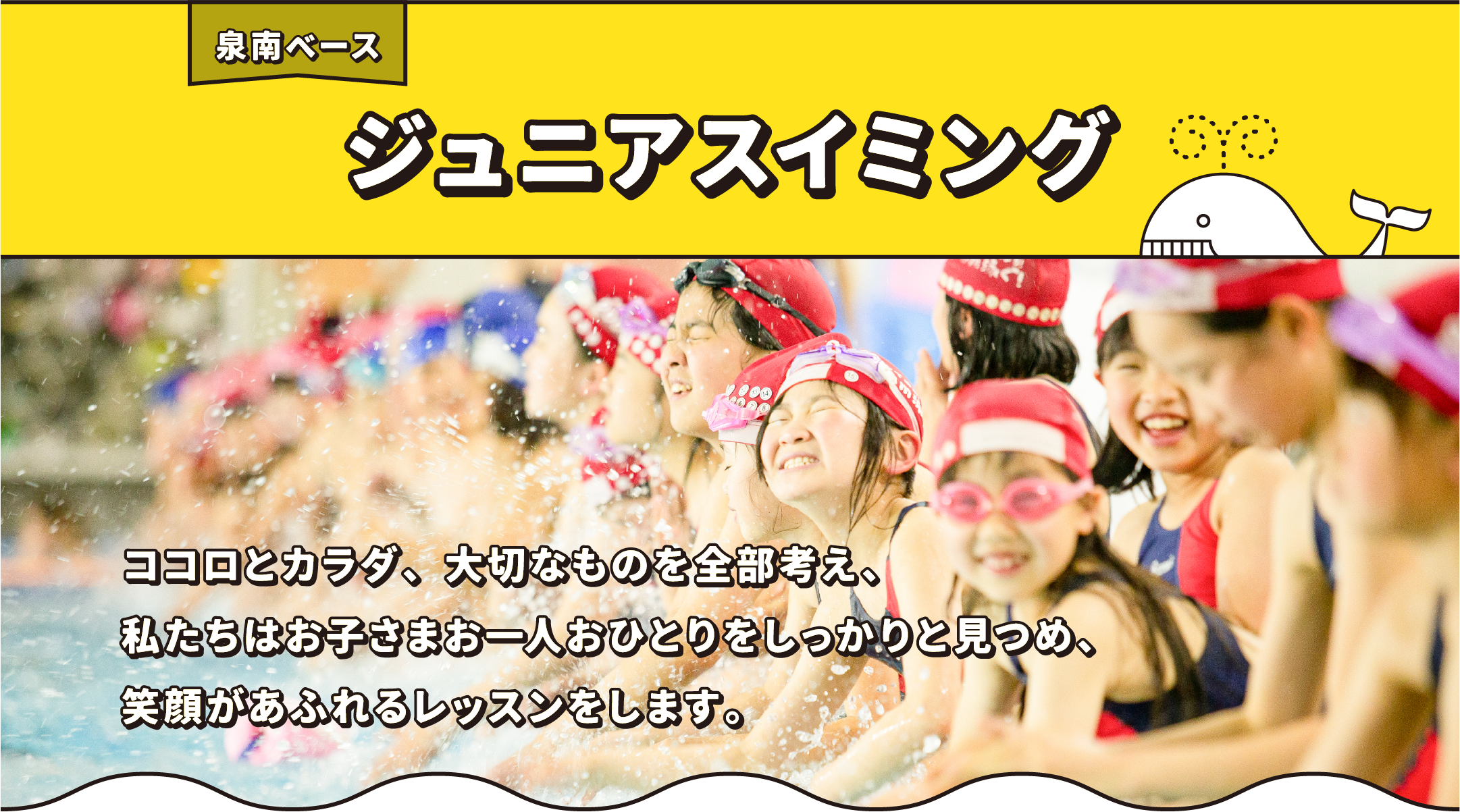 泉南ベース ジュニアスイミング ココロとカラダ、大切なものを全部考え、私たちはお子さまお一人おひとりをしっかりと見つめ、笑顔があふれるレッスンをします。