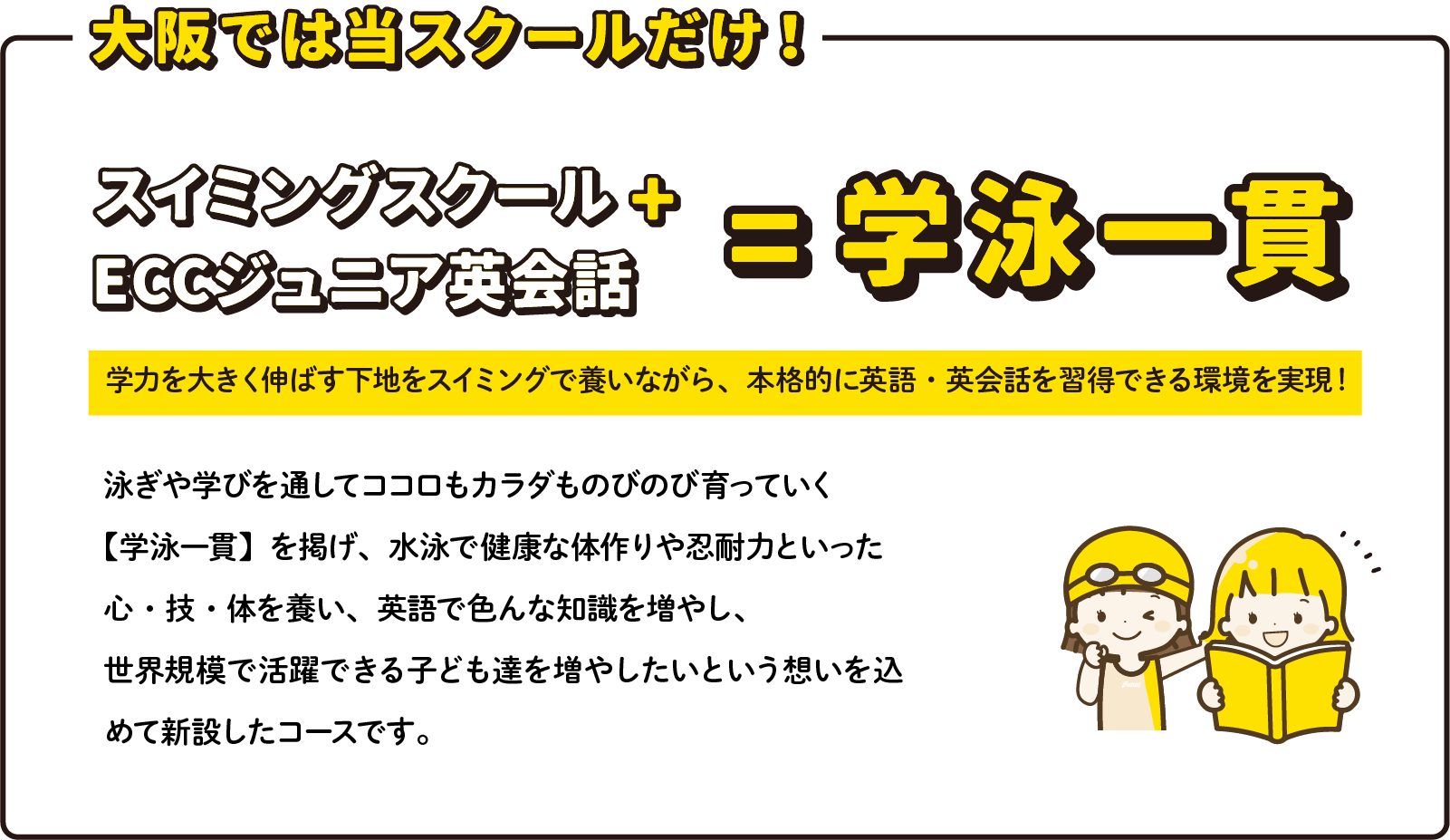 大阪では当スクールだけ！ スイミングスクール+ECCジュニア英会話=学泳一貫 学力を大きく伸ばす下地をスイミングで養いながら、本格的に英語・英会話を習得できる環境を実現！ 泳ぎや学びを通してココロもカラダものびのび育っていく【学泳一貫】を掲げ、水泳で健康な体作りや忍耐力といった心・技・体を養い、英語で色んな知識を増やし、世界規模で活躍できる子ども達を増やしたいという想いを込めて新設したコースです。