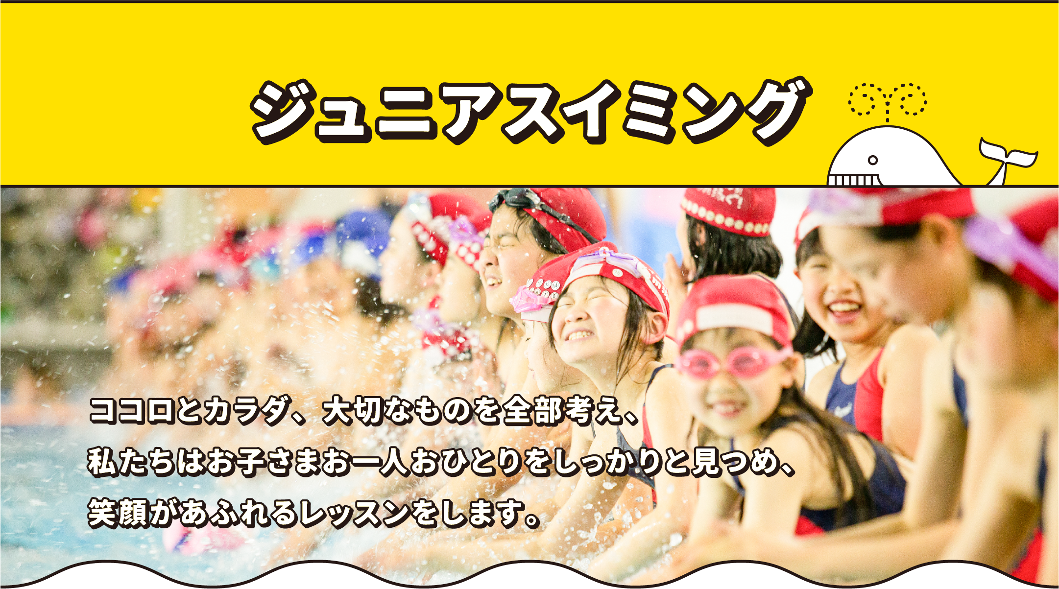 ジュニアスイミング ココロとカラダ、大切なものを全部考え、私たちはお子さまお一人おひとりをしっかりと見つめ、笑顔があふれるレッスンをします。
