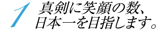 1 真剣に笑顔の数、日本一を目指します。