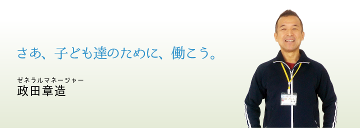 さあ、子ども達のために、働こう。ゼネラルマネージャー政田章造